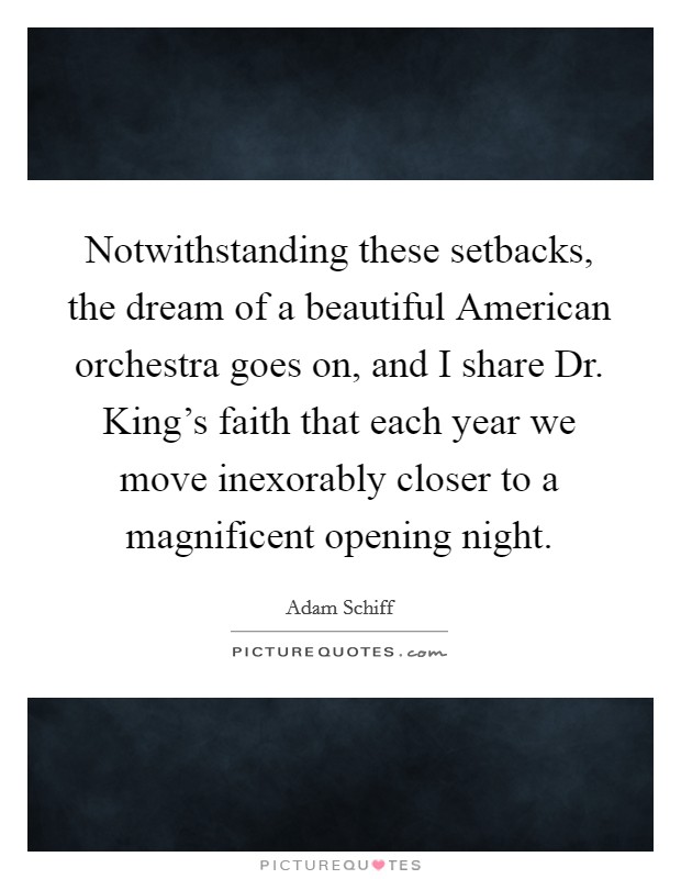 Notwithstanding these setbacks, the dream of a beautiful American orchestra goes on, and I share Dr. King's faith that each year we move inexorably closer to a magnificent opening night. Picture Quote #1