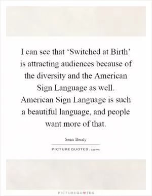I can see that ‘Switched at Birth’ is attracting audiences because of the diversity and the American Sign Language as well. American Sign Language is such a beautiful language, and people want more of that Picture Quote #1