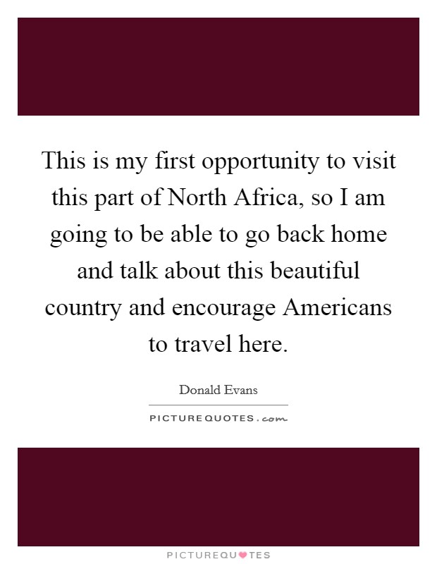 This is my first opportunity to visit this part of North Africa, so I am going to be able to go back home and talk about this beautiful country and encourage Americans to travel here. Picture Quote #1