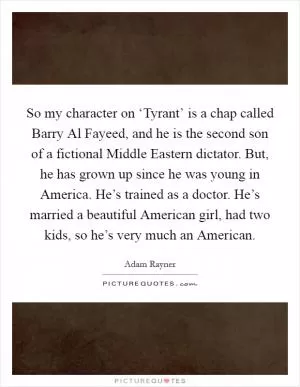 So my character on ‘Tyrant’ is a chap called Barry Al Fayeed, and he is the second son of a fictional Middle Eastern dictator. But, he has grown up since he was young in America. He’s trained as a doctor. He’s married a beautiful American girl, had two kids, so he’s very much an American Picture Quote #1