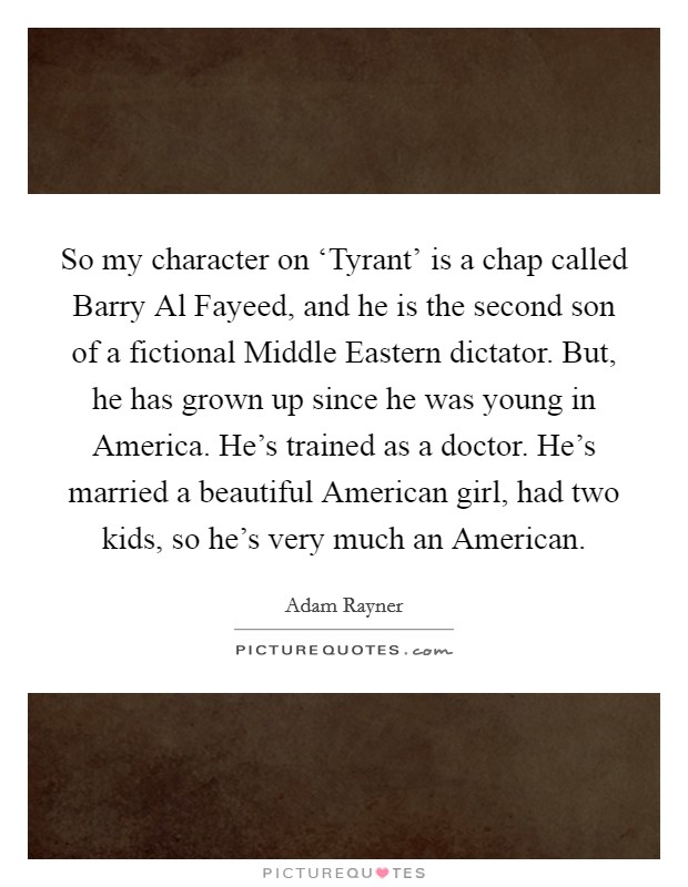 So my character on ‘Tyrant' is a chap called Barry Al Fayeed, and he is the second son of a fictional Middle Eastern dictator. But, he has grown up since he was young in America. He's trained as a doctor. He's married a beautiful American girl, had two kids, so he's very much an American. Picture Quote #1