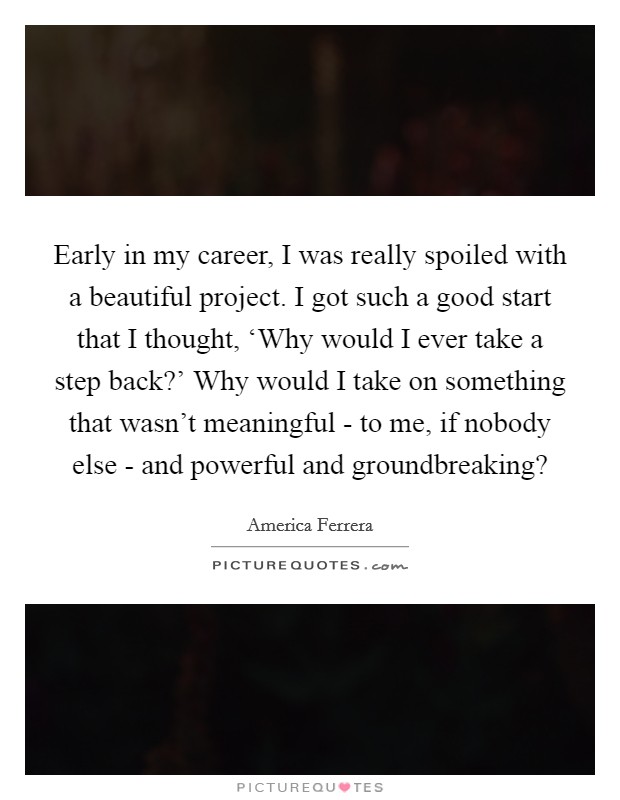 Early in my career, I was really spoiled with a beautiful project. I got such a good start that I thought, ‘Why would I ever take a step back?’ Why would I take on something that wasn’t meaningful - to me, if nobody else - and powerful and groundbreaking? Picture Quote #1