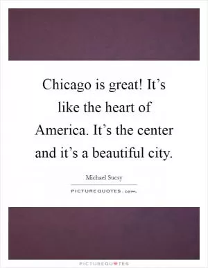 Chicago is great! It’s like the heart of America. It’s the center and it’s a beautiful city Picture Quote #1