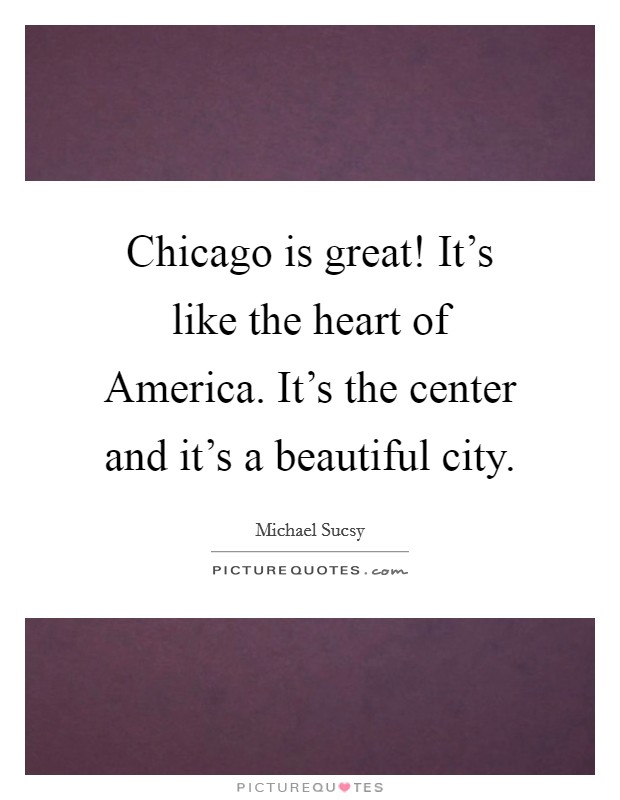 Chicago is great! It's like the heart of America. It's the center and it's a beautiful city. Picture Quote #1