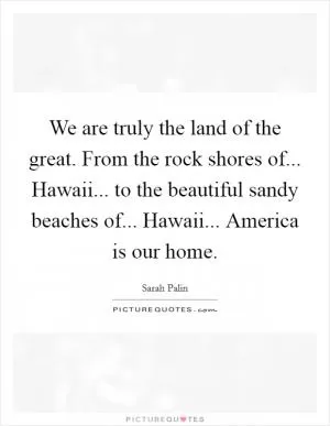 We are truly the land of the great. From the rock shores of... Hawaii... to the beautiful sandy beaches of... Hawaii... America is our home Picture Quote #1