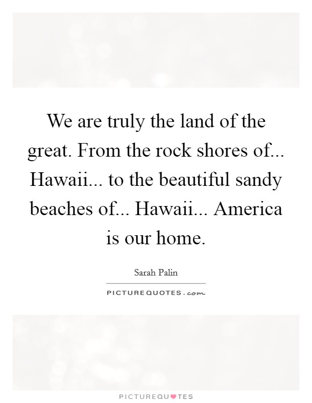 We are truly the land of the great. From the rock shores of... Hawaii... to the beautiful sandy beaches of... Hawaii... America is our home. Picture Quote #1