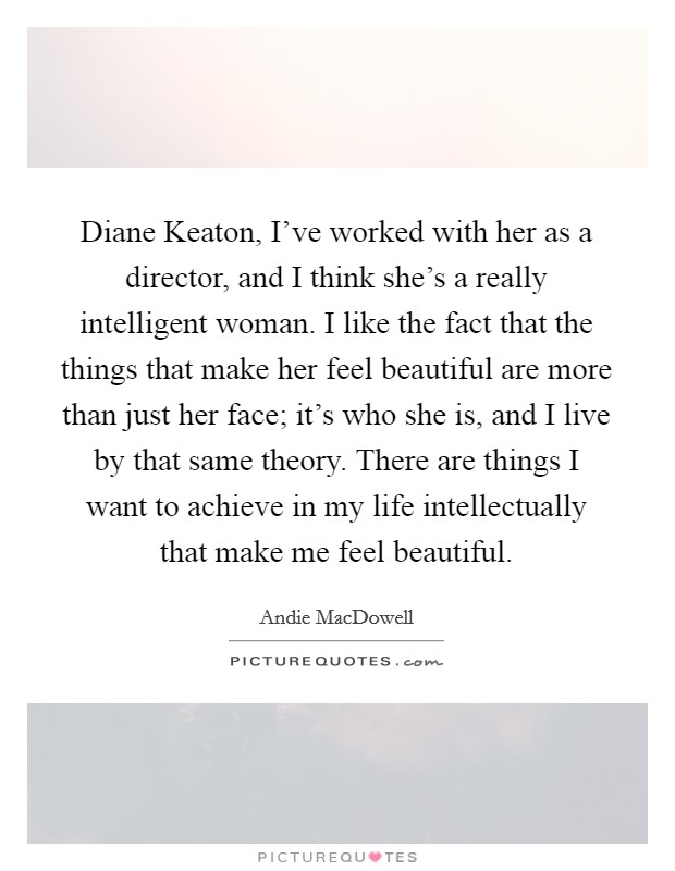 Diane Keaton, I've worked with her as a director, and I think she's a really intelligent woman. I like the fact that the things that make her feel beautiful are more than just her face; it's who she is, and I live by that same theory. There are things I want to achieve in my life intellectually that make me feel beautiful. Picture Quote #1