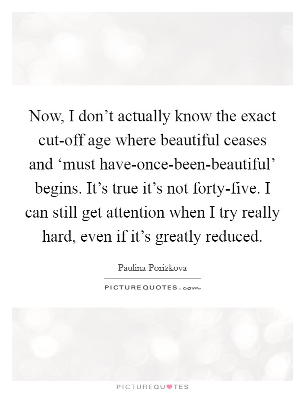Now, I don't actually know the exact cut-off age where beautiful ceases and ‘must have-once-been-beautiful' begins. It's true it's not forty-five. I can still get attention when I try really hard, even if it's greatly reduced. Picture Quote #1