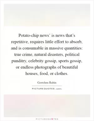 Potato-chip news’ is news that’s repetitive, requires little effort to absorb, and is consumable in massive quantities: true crime, natural disasters, political punditry, celebrity gossip, sports gossip, or endless photographs of beautiful houses, food, or clothes Picture Quote #1
