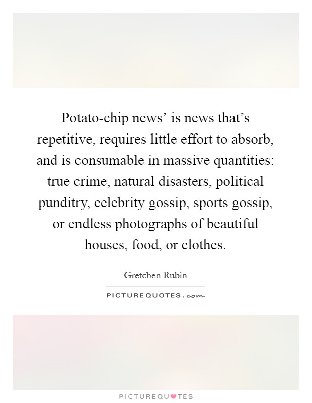 Potato-chip news' is news that's repetitive, requires little effort to absorb, and is consumable in massive quantities: true crime, natural disasters, political punditry, celebrity gossip, sports gossip, or endless photographs of beautiful houses, food, or clothes. Picture Quote #1