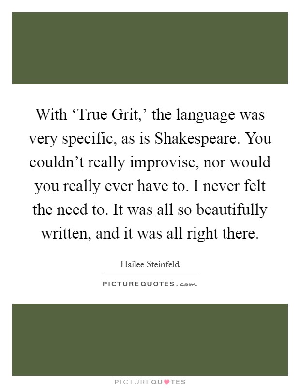 With ‘True Grit,' the language was very specific, as is Shakespeare. You couldn't really improvise, nor would you really ever have to. I never felt the need to. It was all so beautifully written, and it was all right there. Picture Quote #1