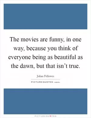 The movies are funny, in one way, because you think of everyone being as beautiful as the dawn, but that isn’t true Picture Quote #1
