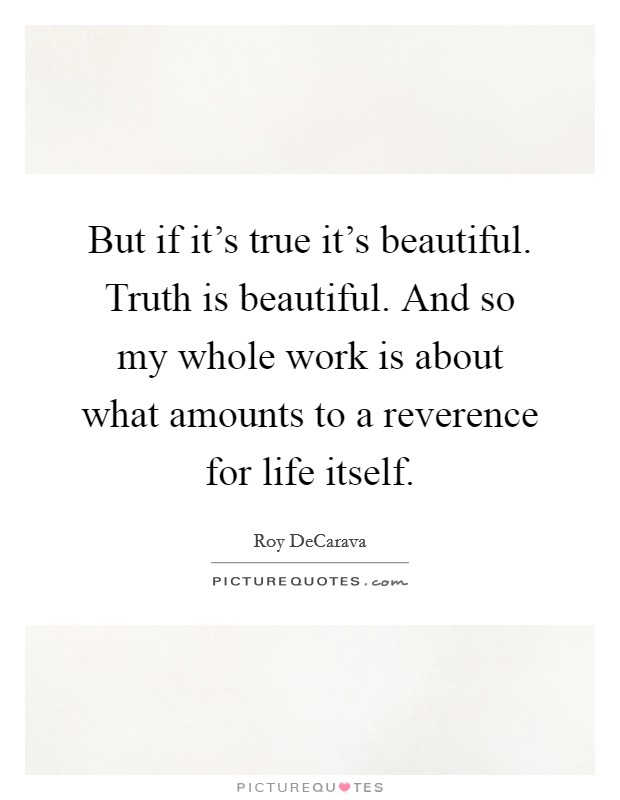 But if it's true it's beautiful. Truth is beautiful. And so my whole work is about what amounts to a reverence for life itself. Picture Quote #1