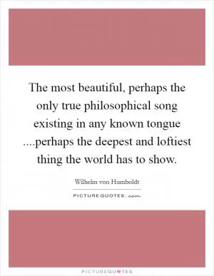 The most beautiful, perhaps the only true philosophical song existing in any known tongue ....perhaps the deepest and loftiest thing the world has to show Picture Quote #1