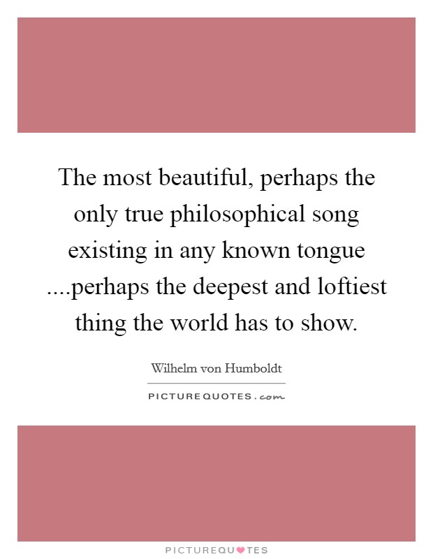 The most beautiful, perhaps the only true philosophical song existing in any known tongue ....perhaps the deepest and loftiest thing the world has to show. Picture Quote #1