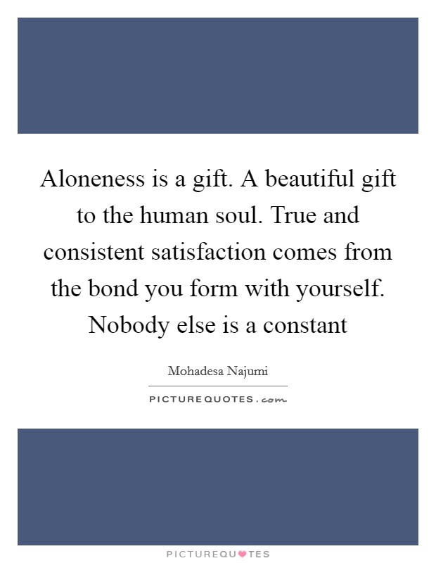 Aloneness is a gift. A beautiful gift to the human soul. True and consistent satisfaction comes from the bond you form with yourself. Nobody else is a constant Picture Quote #1