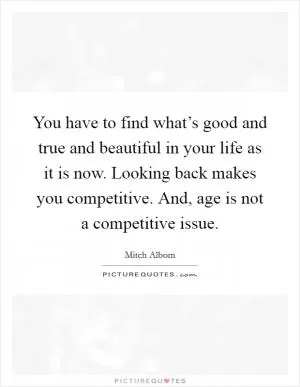 You have to find what’s good and true and beautiful in your life as it is now. Looking back makes you competitive. And, age is not a competitive issue Picture Quote #1