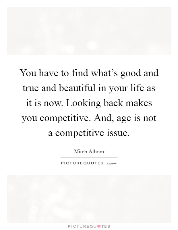 You have to find what's good and true and beautiful in your life as it is now. Looking back makes you competitive. And, age is not a competitive issue. Picture Quote #1