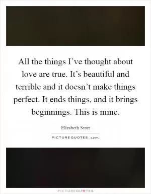 All the things I’ve thought about love are true. It’s beautiful and terrible and it doesn’t make things perfect. It ends things, and it brings beginnings. This is mine Picture Quote #1