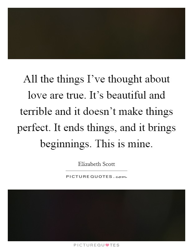 All the things I've thought about love are true. It's beautiful and terrible and it doesn't make things perfect. It ends things, and it brings beginnings. This is mine. Picture Quote #1