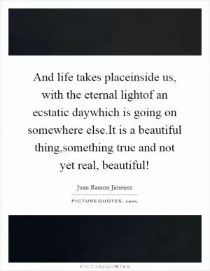 And life takes placeinside us, with the eternal lightof an ecstatic daywhich is going on somewhere else.It is a beautiful thing,something true and not yet real, beautiful! Picture Quote #1