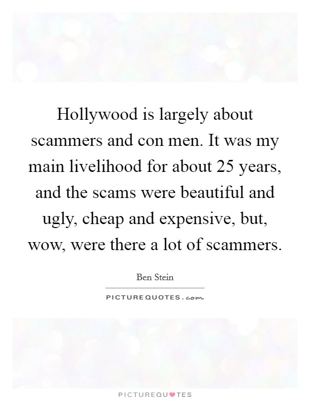 Hollywood is largely about scammers and con men. It was my main livelihood for about 25 years, and the scams were beautiful and ugly, cheap and expensive, but, wow, were there a lot of scammers. Picture Quote #1