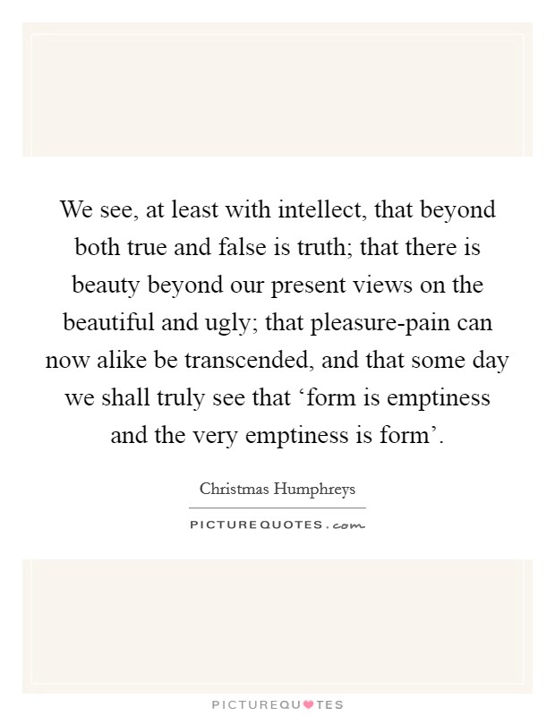 We see, at least with intellect, that beyond both true and false is truth; that there is beauty beyond our present views on the beautiful and ugly; that pleasure-pain can now alike be transcended, and that some day we shall truly see that ‘form is emptiness and the very emptiness is form'. Picture Quote #1