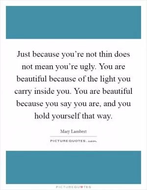 Just because you’re not thin does not mean you’re ugly. You are beautiful because of the light you carry inside you. You are beautiful because you say you are, and you hold yourself that way Picture Quote #1