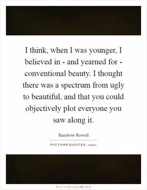I think, when I was younger, I believed in - and yearned for - conventional beauty. I thought there was a spectrum from ugly to beautiful, and that you could objectively plot everyone you saw along it Picture Quote #1