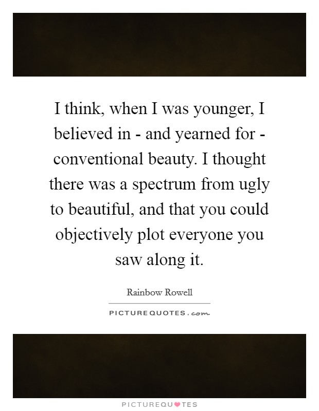 I think, when I was younger, I believed in - and yearned for - conventional beauty. I thought there was a spectrum from ugly to beautiful, and that you could objectively plot everyone you saw along it. Picture Quote #1