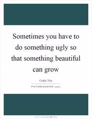 Sometimes you have to do something ugly so that something beautiful can grow Picture Quote #1