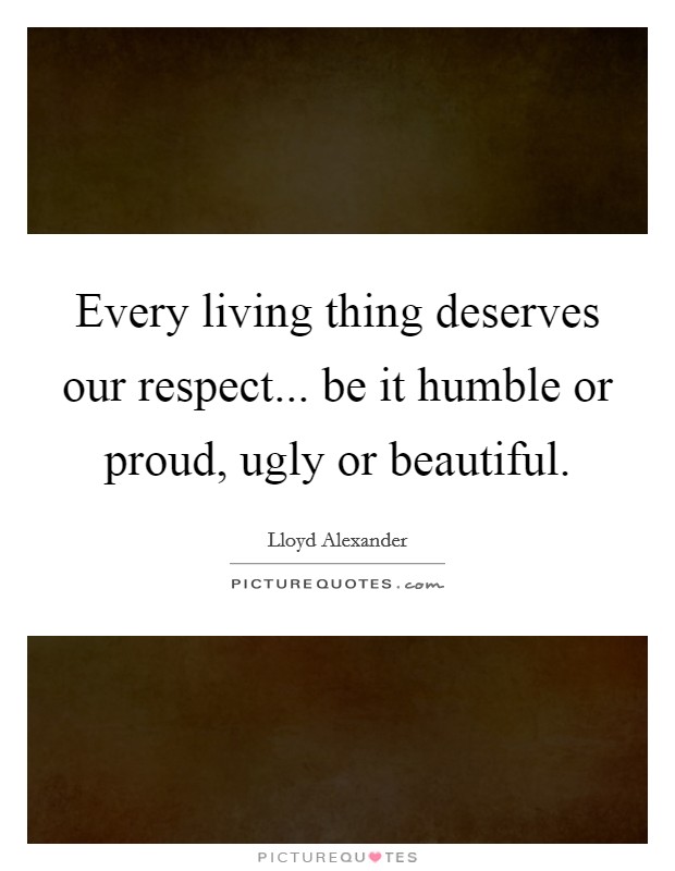 Every living thing deserves our respect... be it humble or proud, ugly or beautiful. Picture Quote #1