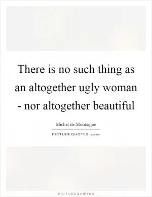 There is no such thing as an altogether ugly woman - nor altogether beautiful Picture Quote #1