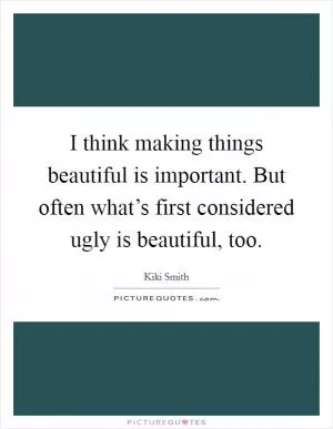 I think making things beautiful is important. But often what’s first considered ugly is beautiful, too Picture Quote #1