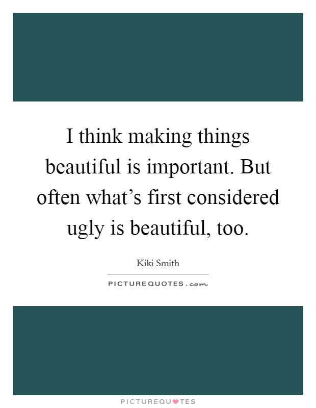 I think making things beautiful is important. But often what's first considered ugly is beautiful, too. Picture Quote #1