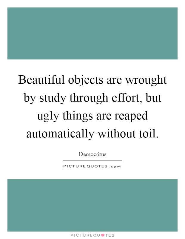 Beautiful objects are wrought by study through effort, but ugly things are reaped automatically without toil. Picture Quote #1