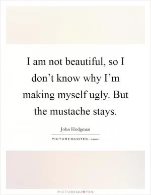 I am not beautiful, so I don’t know why I’m making myself ugly. But the mustache stays Picture Quote #1