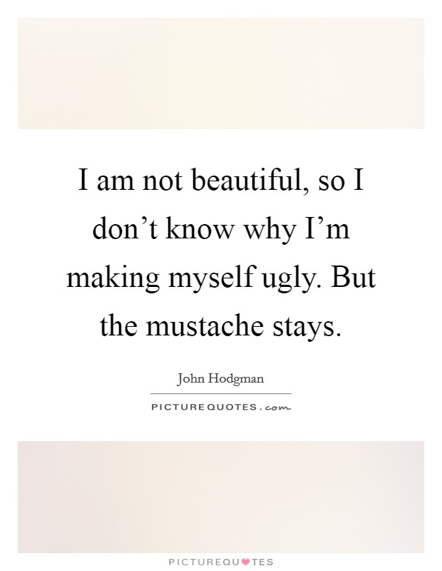 I am not beautiful, so I don't know why I'm making myself ugly. But the mustache stays. Picture Quote #1