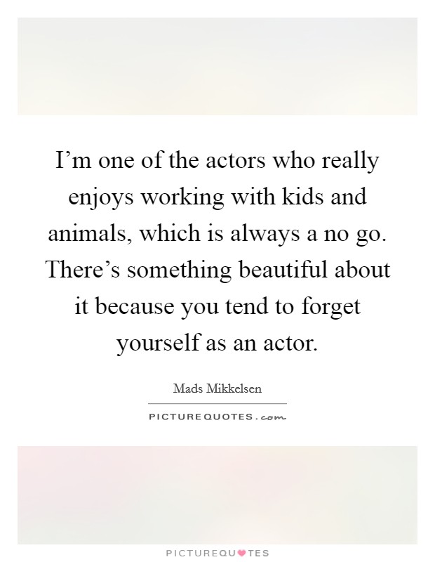 I'm one of the actors who really enjoys working with kids and animals, which is always a no go. There's something beautiful about it because you tend to forget yourself as an actor. Picture Quote #1