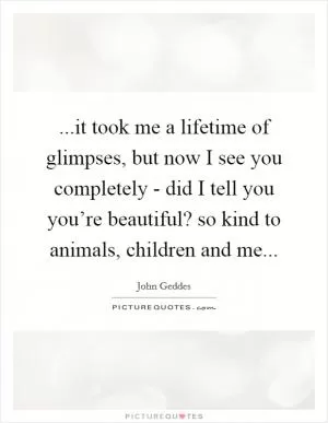 ...it took me a lifetime of glimpses, but now I see you completely - did I tell you you’re beautiful? so kind to animals, children and me Picture Quote #1