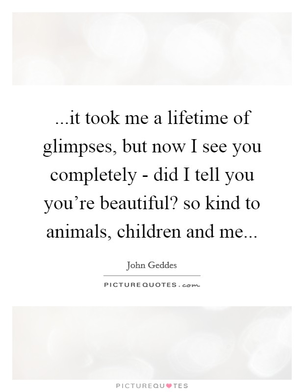 ...it took me a lifetime of glimpses, but now I see you completely - did I tell you you're beautiful? so kind to animals, children and me... Picture Quote #1