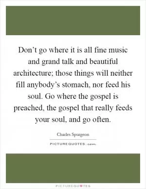 Don’t go where it is all fine music and grand talk and beautiful architecture; those things will neither fill anybody’s stomach, nor feed his soul. Go where the gospel is preached, the gospel that really feeds your soul, and go often Picture Quote #1