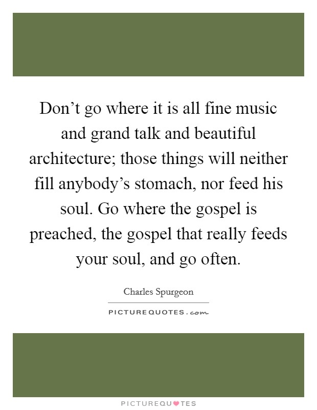 Don't go where it is all fine music and grand talk and beautiful architecture; those things will neither fill anybody's stomach, nor feed his soul. Go where the gospel is preached, the gospel that really feeds your soul, and go often. Picture Quote #1