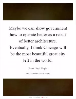 Maybe we can show government how to operate better as a result of better architecture. Eventually, I think Chicago will be the most beautiful great city left in the world Picture Quote #1