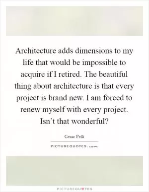 Architecture adds dimensions to my life that would be impossible to acquire if I retired. The beautiful thing about architecture is that every project is brand new. I am forced to renew myself with every project. Isn’t that wonderful? Picture Quote #1