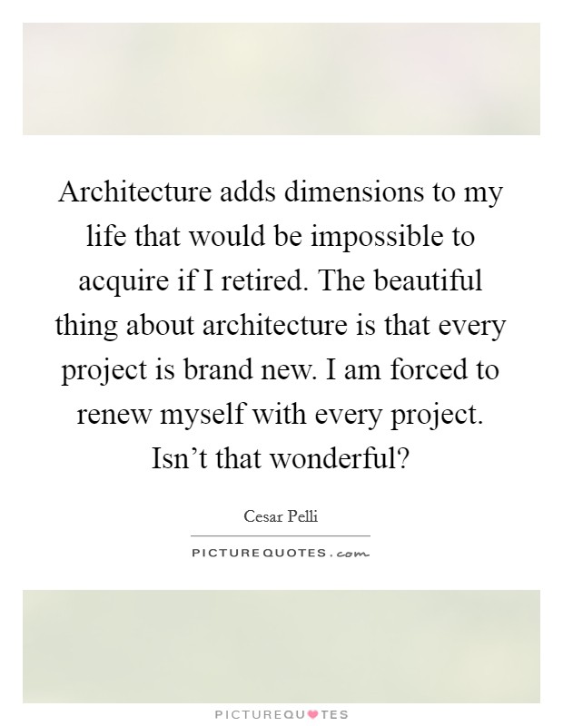 Architecture adds dimensions to my life that would be impossible to acquire if I retired. The beautiful thing about architecture is that every project is brand new. I am forced to renew myself with every project. Isn't that wonderful? Picture Quote #1