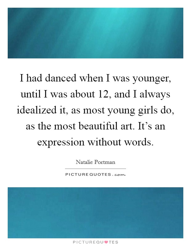 I had danced when I was younger, until I was about 12, and I always idealized it, as most young girls do, as the most beautiful art. It's an expression without words. Picture Quote #1