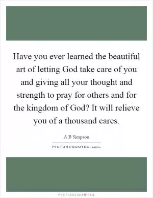 Have you ever learned the beautiful art of letting God take care of you and giving all your thought and strength to pray for others and for the kingdom of God? It will relieve you of a thousand cares Picture Quote #1