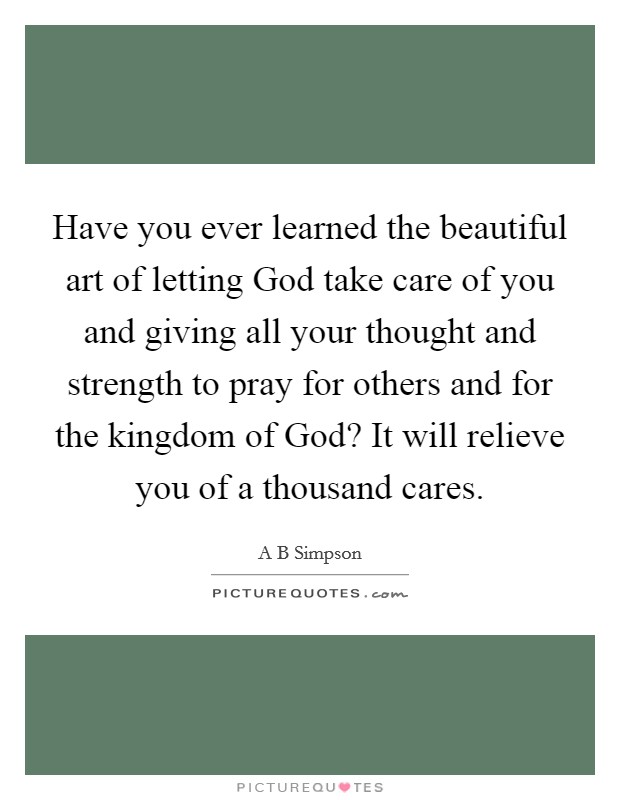 Have you ever learned the beautiful art of letting God take care of you and giving all your thought and strength to pray for others and for the kingdom of God? It will relieve you of a thousand cares. Picture Quote #1