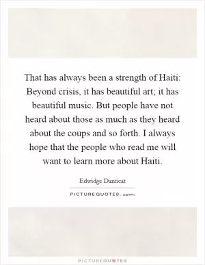 That has always been a strength of Haiti: Beyond crisis, it has beautiful art; it has beautiful music. But people have not heard about those as much as they heard about the coups and so forth. I always hope that the people who read me will want to learn more about Haiti Picture Quote #1